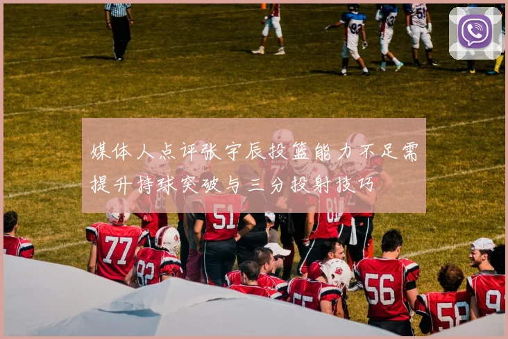 媒体人点评张宇辰投篮能力不足需提升持球突破与三分投射技巧