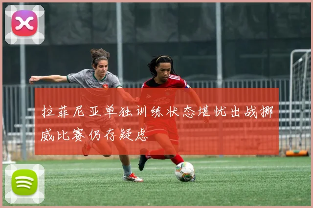 拉菲尼亚单独训练状态堪忧出战挪威比赛仍存疑虑