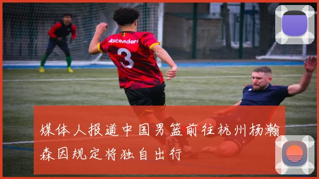 媒体人报道中国男篮前往杭州杨瀚森因规定将独自出行