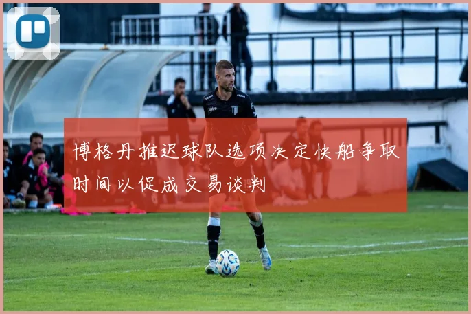 博格丹推迟球队选项决定快船争取时间以促成交易谈判