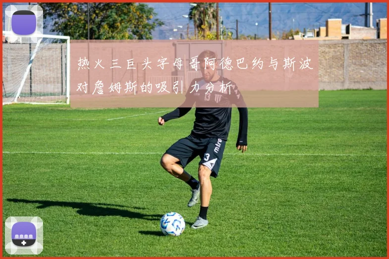 热火三巨头字母哥阿德巴约与斯波对詹姆斯的吸引力分析