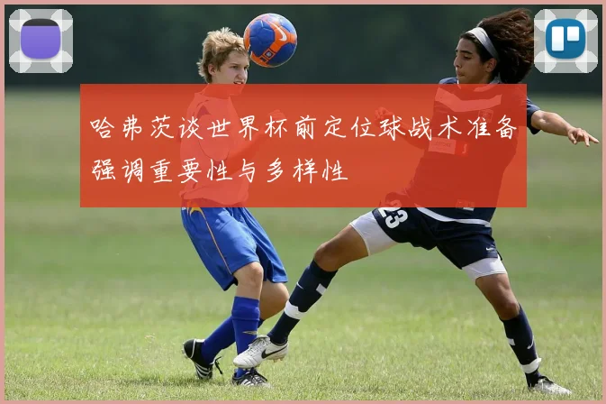 哈弗茨谈世界杯前定位球战术准备强调重要性与多样性