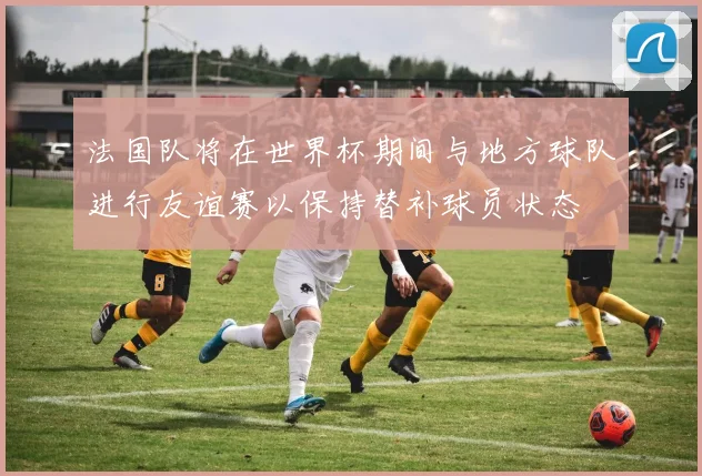 法国队将在世界杯期间与地方球队进行友谊赛以保持替补球员状态