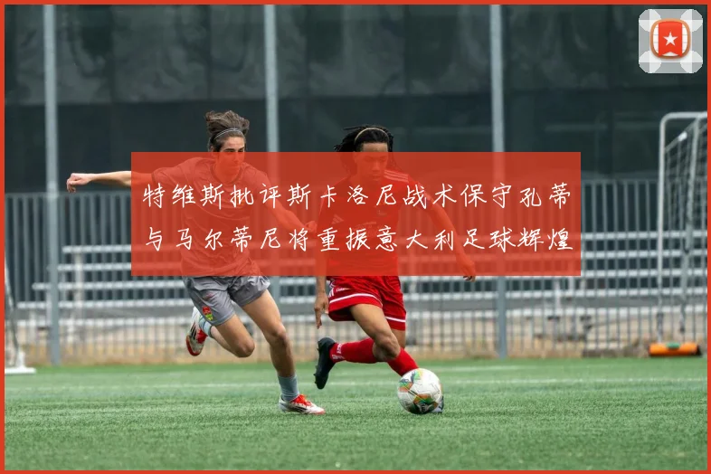 特维斯批评斯卡洛尼战术保守孔蒂与马尔蒂尼将重振意大利足球辉煌