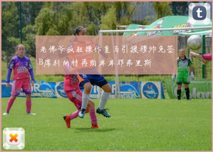 老佛爷疯狂操作皇马引援穆帅免签B席科纳特再购库库邓弗里斯