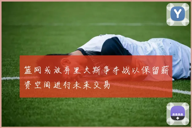篮网或放弃里夫斯争夺战以保留薪资空间进行未来交易