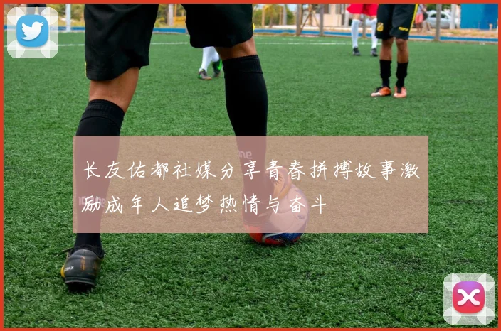 长友佑都社媒分享青春拼搏故事激励成年人追梦热情与奋斗