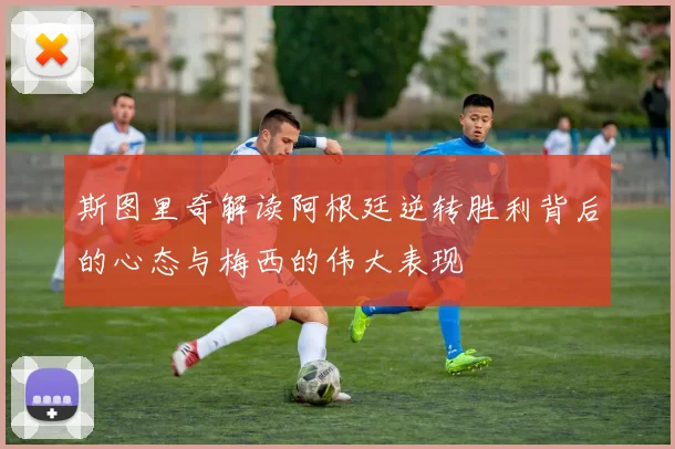 斯图里奇解读阿根廷逆转胜利背后的心态与梅西的伟大表现