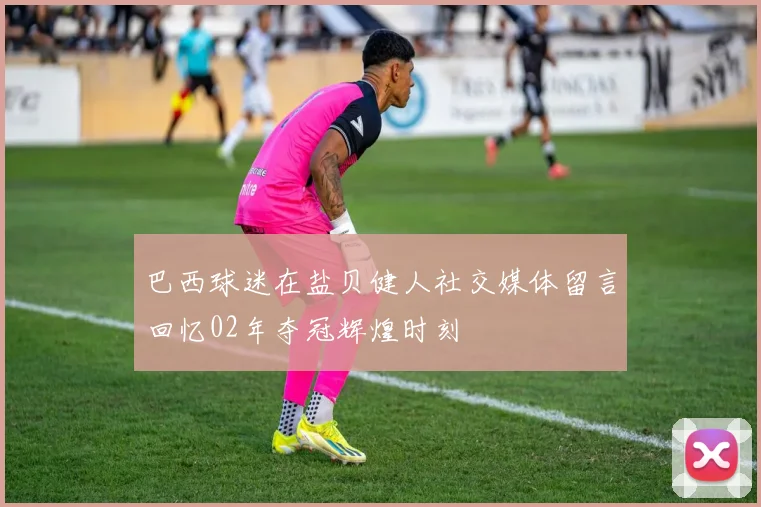 巴西球迷在盐贝健人社交媒体留言回忆02年夺冠辉煌时刻