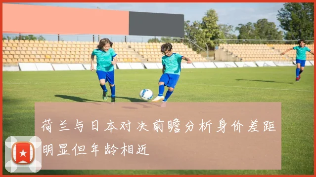 荷兰与日本对决前瞻分析身价差距明显但年龄相近