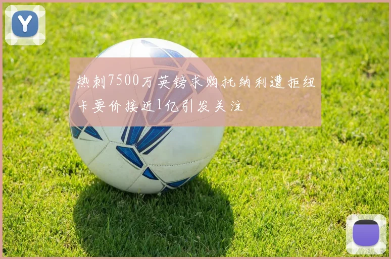 热刺7500万英镑求购托纳利遭拒纽卡要价接近1亿引发关注