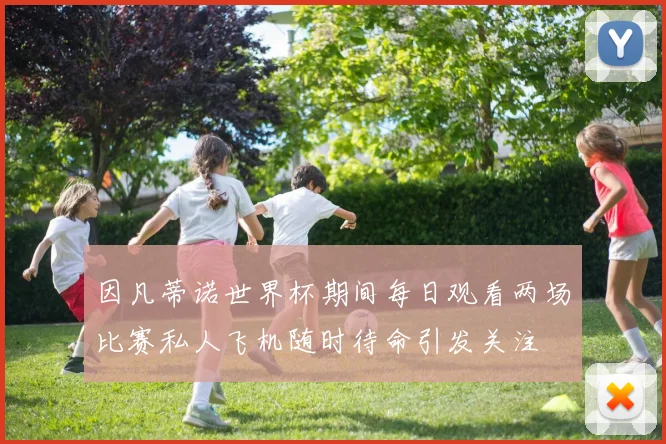因凡蒂诺世界杯期间每日观看两场比赛私人飞机随时待命引发关注