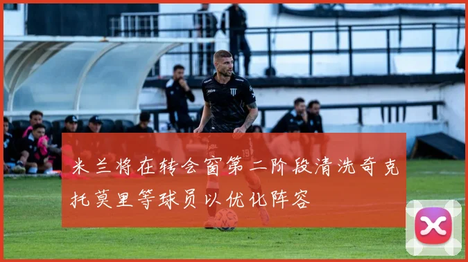 米兰将在转会窗第二阶段清洗奇克托莫里等球员以优化阵容